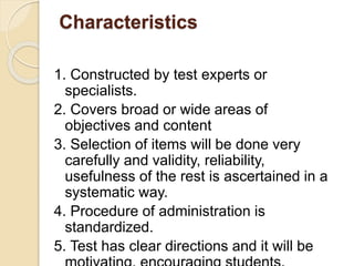 Characteristics
1. Constructed by test experts or
specialists.
2. Covers broad or wide areas of
objectives and content
3. Selection of items will be done very
carefully and validity, reliability,
usefulness of the rest is ascertained in a
systematic way.
4. Procedure of administration is
standardized.
5. Test has clear directions and it will be
 