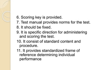 6. Scoring key is provided.
7. Test manual provides norms for the test.
8. It should be fixed.
9. It is specific direction for administering
and scoring the test.
10. It consist of standard content and
procedure.
11. It provides standardized frame of
reference determining individual
performance
 