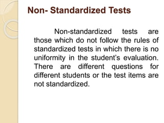 Non- Standardized Tests
Non-standardized tests are
those which do not follow the rules of
standardized tests in which there is no
uniformity in the student’s evaluation.
There are different questions for
different students or the test items are
not standardized.
 