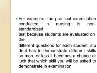  For example:- the practical examination
conducted in nursing is non-
standardized
test because students are evaluated on
the
different questions for each student, stu
dent has to demonstrate different skills
so more or less it becomes a chance or
luck that which skill you will be asked to
demonstrate in examination
 
