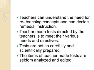  Teachers can understand the need for
re- teaching concepts and can decide
remedial instruction.
 Teacher made tests directed by the
teachers is to meet their various
needs and directives.
 Tests are not so carefully and
scientifically prepared
 The items of teacher made tests are
seldom analyzed and edited.
 