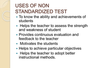 USES OF NON
STANDARDIZED TEST
 To know the ability and achievements of
students
 Helps the teacher to assess the strength
and weakness of student
 Provides continuous evaluation and
feedback to the teacher
 Motivates the students
 Helps to achieve particular objectives
 Helps the teacher to adopt better
instructional methods.
 