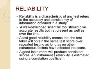 RELIABILITY
 Reliability is a characteristic of any test refers
to the accuracy and consistency of
information obtained in a study.
 A well-developed scientific tool should give
accurate results both at present as well as
over the time.
 A test good reliability means that the test
taker will obtain the same test score over
repeated testing as long as no other
extraneous factors have affected the score.
 A good instrument will produce consistent
scores. An instrument’s reliability is estimated
using a correlation coefficient
 