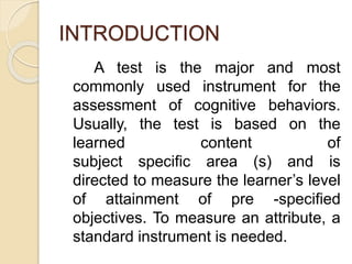INTRODUCTION
A test is the major and most
commonly used instrument for the
assessment of cognitive behaviors.
Usually, the test is based on the
learned content of
subject specific area (s) and is
directed to measure the learner’s level
of attainment of pre -specified
objectives. To measure an attribute, a
standard instrument is needed.
 