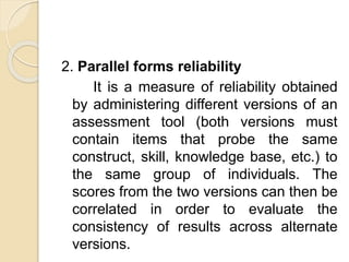 2. Parallel forms reliability
It is a measure of reliability obtained
by administering different versions of an
assessment tool (both versions must
contain items that probe the same
construct, skill, knowledge base, etc.) to
the same group of individuals. The
scores from the two versions can then be
correlated in order to evaluate the
consistency of results across alternate
versions.
 