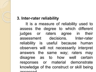 3. Inter-rater reliability
It is a measure of reliability used to
assess the degree to which different
judges or raters agree in their
assessment decisions. Inter-rater
reliability is useful because human
observers will not necessarily interpret
answers the same way; raters may
disagree as to how well certain
responses or material demonstrate
knowledge of the construct or skill being
 