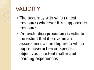 VALIDITY
 The accuracy with which a test
measures whatever it is supposed to
measure.
 An evaluation procedure is valid to
the extent that it provides an
assessment of the degree to which
pupils have achieved specific
objectives , content matter and
learning experiences
 