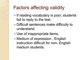 Factors affecting validity
 If reading vocabulary is poor, students
fail to reply to the test.
 Difficult sentences make difficulty to
understand.
 Use of inappropriate items.
 Medium of expression , English
instruction difficult for non- English
medium students.
 
