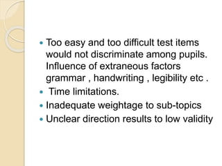 Too easy and too difficult test items
would not discriminate among pupils.
Influence of extraneous factors
grammar , handwriting , legibility etc .
 Time limitations.
 Inadequate weightage to sub-topics
 Unclear direction results to low validity
 