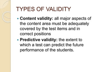 TYPES OF VALIDITY
 Content validity: all major aspects of
the content area must be adequately
covered by the test items and in
correct positions
 Predictive validity: the extent to
which a test can predict the future
performance of the students.
 