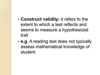  Construct validity: it refers to the
extent to which a test reflects and
seems to measure a hypothesized
trait
 e.g. A reading test does not typically
assess mathematical knowledge of
student
 