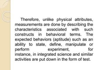 Therefore, unlike physical attributes,
measurements are done by describing the
characteristics associated with such
constructs in behavioral terms. The
expected behaviors (aptitude) such as an
ability to state, define, manipulate or
perform experiment, for
instance, in integrated science and similar
activities are put down in the form of test.
 
