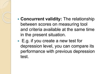  Concurrent validity: The relationship
between scores on measuring tool
and criteria available at the same time
in the present situation.
 E.g. if you create a new test for
depression level, you can compare its
performance with previous depression
test.
 
