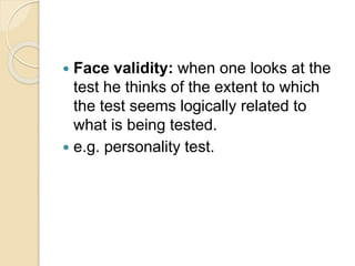  Face validity: when one looks at the
test he thinks of the extent to which
the test seems logically related to
what is being tested.
 e.g. personality test.
 