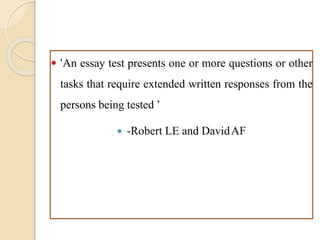  ‘An essay test presents one or more questions or other
tasks that require extended written responses from the
persons being tested ’
 -Robert LE and DavidAF
 