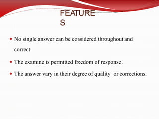 FEATURE
S
 No single answer can be considered throughout and
correct.
 The examine is permitted freedom of response .
 The answer vary in their degree of quality or corrections.
 