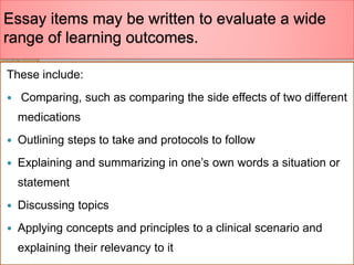 Essay items may be written to evaluate a wide
range of learning outcomes.
These include:
 Comparing, such as comparing the side effects of two different
medications
 Outlining steps to take and protocols to follow
 Explaining and summarizing in one’s own words a situation or
statement
 Discussing topics
 Applying concepts and principles to a clinical scenario and
explaining their relevancy to it
 