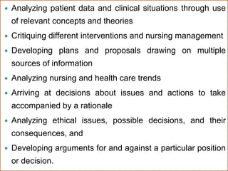  Analyzing patient data and clinical situations through use
of relevant concepts and theories
 Critiquing different interventions and nursing management
 Developing plans and proposals drawing on multiple
sources of information
 Analyzing nursing and health care trends
 Arriving at decisions about issues and actions to take
accompanied by a rationale
 Analyzing ethical issues, possible decisions, and their
consequences, and
 Developing arguments for and against a particular position
or decision.
 