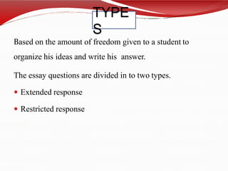 TYPE
S
Based on the amount of freedom given to a student to
organize his ideas and write his answer.
The essay questions are divided in to two types.
 Extended response
 Restricted response
 