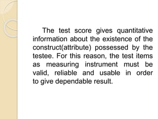 The test score gives quantitative
information about the existence of the
construct(attribute) possessed by the
testee. For this reason, the test items
as measuring instrument must be
valid, reliable and usable in order
to give dependable result.
 