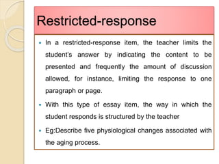 Restricted-response
 In a restricted-response item, the teacher limits the
student’s answer by indicating the content to be
presented and frequently the amount of discussion
allowed, for instance, limiting the response to one
paragraph or page.
 With this type of essay item, the way in which the
student responds is structured by the teacher
 Eg:Describe five physiological changes associated with
the aging process.
 