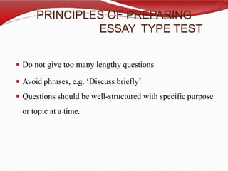 PRINCIPLES OF PREPARING
ESSAY TYPE TEST
 Do not give too many lengthy questions
 Avoid phrases, e.g. ‘Discuss briefly’
 Questions should be well-structured with specific purpose
or topic at a time.
 