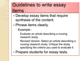 Guidelines to write essay
items
 Develop essay items that require
synthesis of the content.
 Phrase items clearly.
◦ Example :
 Evaluate an article describing a nursing
research study.
 Revised Version: Select an article describing a
nursing research study. Critique the study,
specifying the criteria you used to evaluate it.
 Prepare students for essay tests.
 