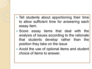  Tell students about apportioning their time
to allow sufficient time for answering each
essay item.
 Score essay items that deal with the
analysis of issues according to the rationale
that students develop rather than the
position they take on the issue
 Avoid the use of optional items and student
choice of items to answer.
 