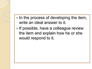  In the process of developing the item,
write an ideal answer to it.
 If possible, have a colleague review
the item and explain how he or she
would respond to it.
 