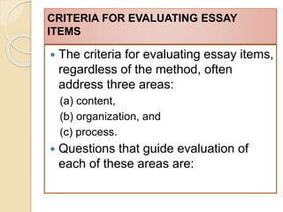 CRITERIA FOR EVALUATING ESSAY
ITEMS
 The criteria for evaluating essay items,
regardless of the method, often
address three areas:
(a) content,
(b) organization, and
(c) process.
 Questions that guide evaluation of
each of these areas are:
 