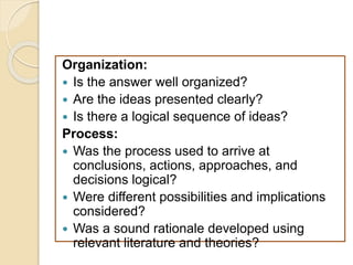 Organization:
 Is the answer well organized?
 Are the ideas presented clearly?
 Is there a logical sequence of ideas?
Process:
 Was the process used to arrive at
conclusions, actions, approaches, and
decisions logical?
 Were different possibilities and implications
considered?
 Was a sound rationale developed using
relevant literature and theories?
 