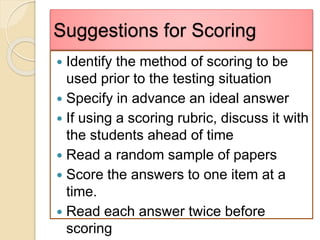 Suggestions for Scoring
 Identify the method of scoring to be
used prior to the testing situation
 Specify in advance an ideal answer
 If using a scoring rubric, discuss it with
the students ahead of time
 Read a random sample of papers
 Score the answers to one item at a
time.
 Read each answer twice before
scoring
 