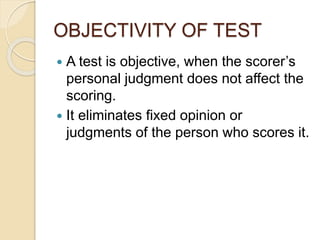 OBJECTIVITY OF TEST
 A test is objective, when the scorer’s
personal judgment does not affect the
scoring.
 It eliminates fixed opinion or
judgments of the person who scores it.
 