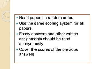  Read papers in random order.
 Use the same scoring system for all
papers.
 Essay answers and other written
assignments should be read
anonymously.
 Cover the scores of the previous
answers
 