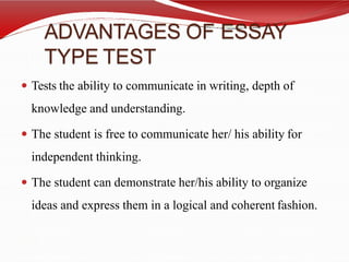 ADVANTAGES OF ESSAY
TYPE TEST
 Tests the ability to communicate in writing, depth of
knowledge and understanding.
 The student is free to communicate her/ his ability for
independent thinking.
 The student can demonstrate her/his ability to organize
ideas and express them in a logical and coherent fashion.
 