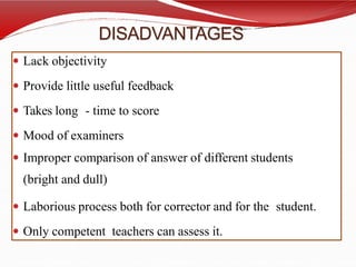 DISADVANTAGES
 Lack objectivity
 Provide little useful feedback
 Takes long - time to score
 Mood of examiners
 Improper comparison of answer of different students
(bright and dull)
 Laborious process both for corrector and for the student.
 Only competent teachers can assess it.
 