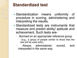 Standardized test
 Standardization means uniformity of
procedure in scoring, administering and
interpreting the results.
 Standardized tests are instruments that
measure and predict ability/ aptitude and
achievement. Such tests are-
◦ Normed on an appropriate reference group
 (e.g., a group of people similar to those that the
test will be used with);-
◦ Always administered, scored, and
interpreted in the same way.
 