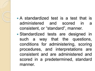  A standardized test is a test that is
administered and scored in a
consistent, or “standard”, manner.
 Standardized tests are designed in
such a way that the questions,
conditions for administering, scoring
procedures, and interpretations are
consistent and are administered and
scored in a predetermined, standard
manner.
 