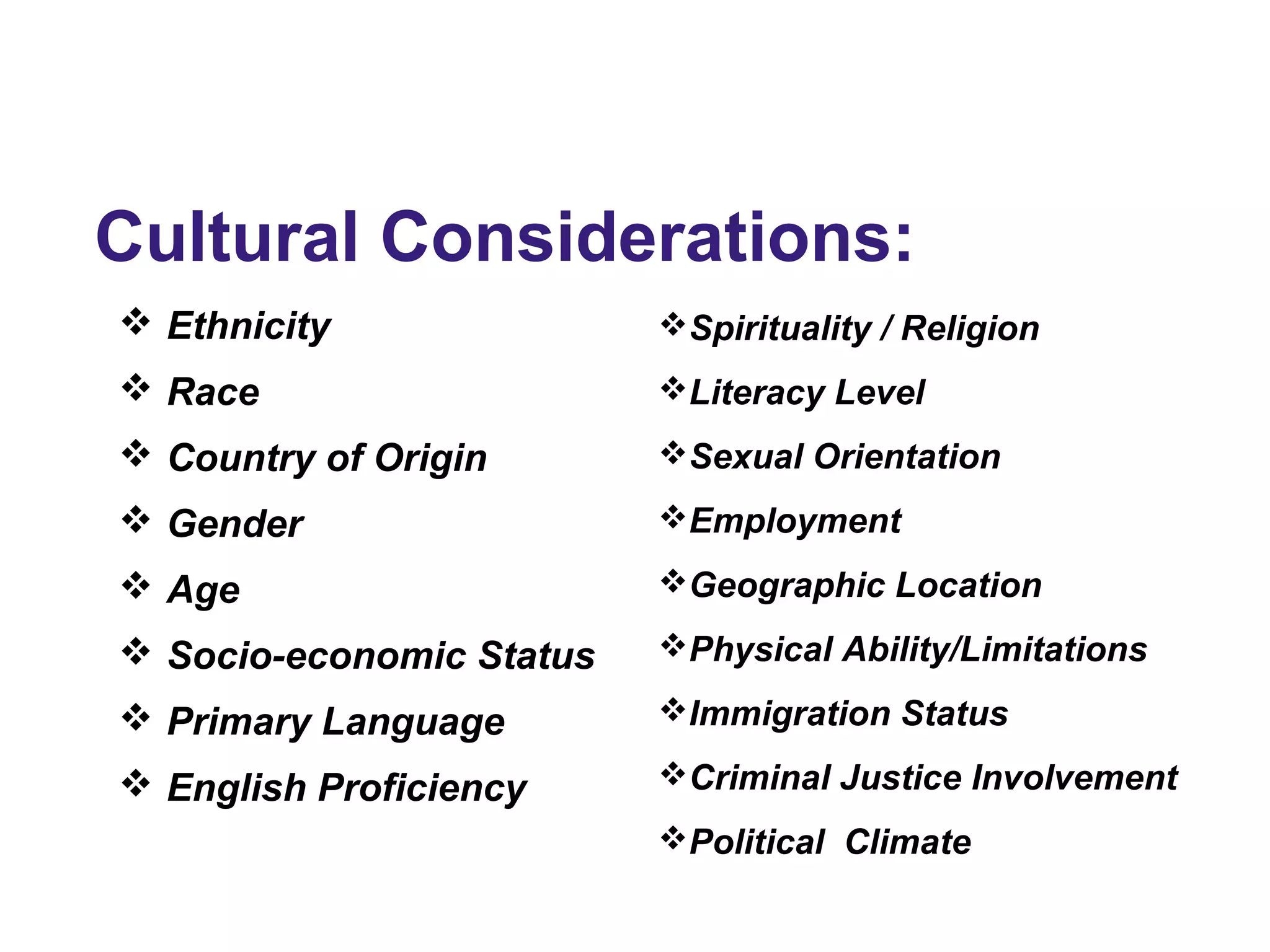 Cultural Considerations:
 Ethnicity
 Race
 Country of Origin
 Gender
 Age
 Socio-economic Status
 Primary Language
 English Proficiency
Spirituality / Religion
Literacy Level
Sexual Orientation
Employment
Geographic Location
Physical Ability/Limitations
Immigration Status
Criminal Justice Involvement
Political Climate
 