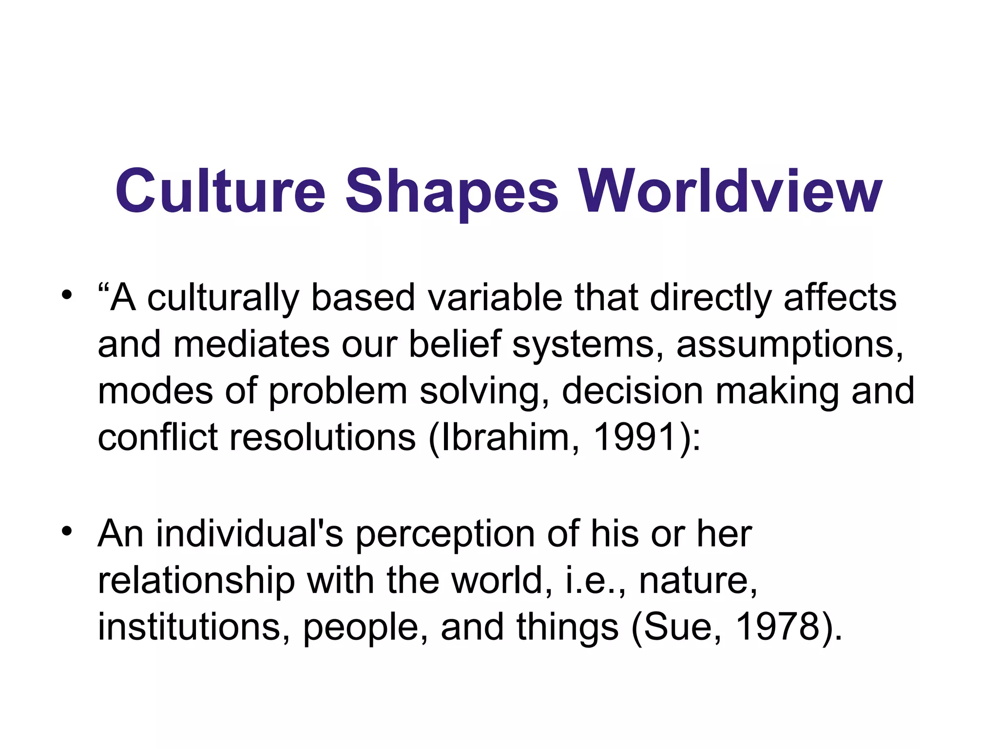 Culture Shapes Worldview
• “A culturally based variable that directly affects
and mediates our belief systems, assumptions,
modes of problem solving, decision making and
conflict resolutions (Ibrahim, 1991):
• An individual's perception of his or her
relationship with the world, i.e., nature,
institutions, people, and things (Sue, 1978).
 