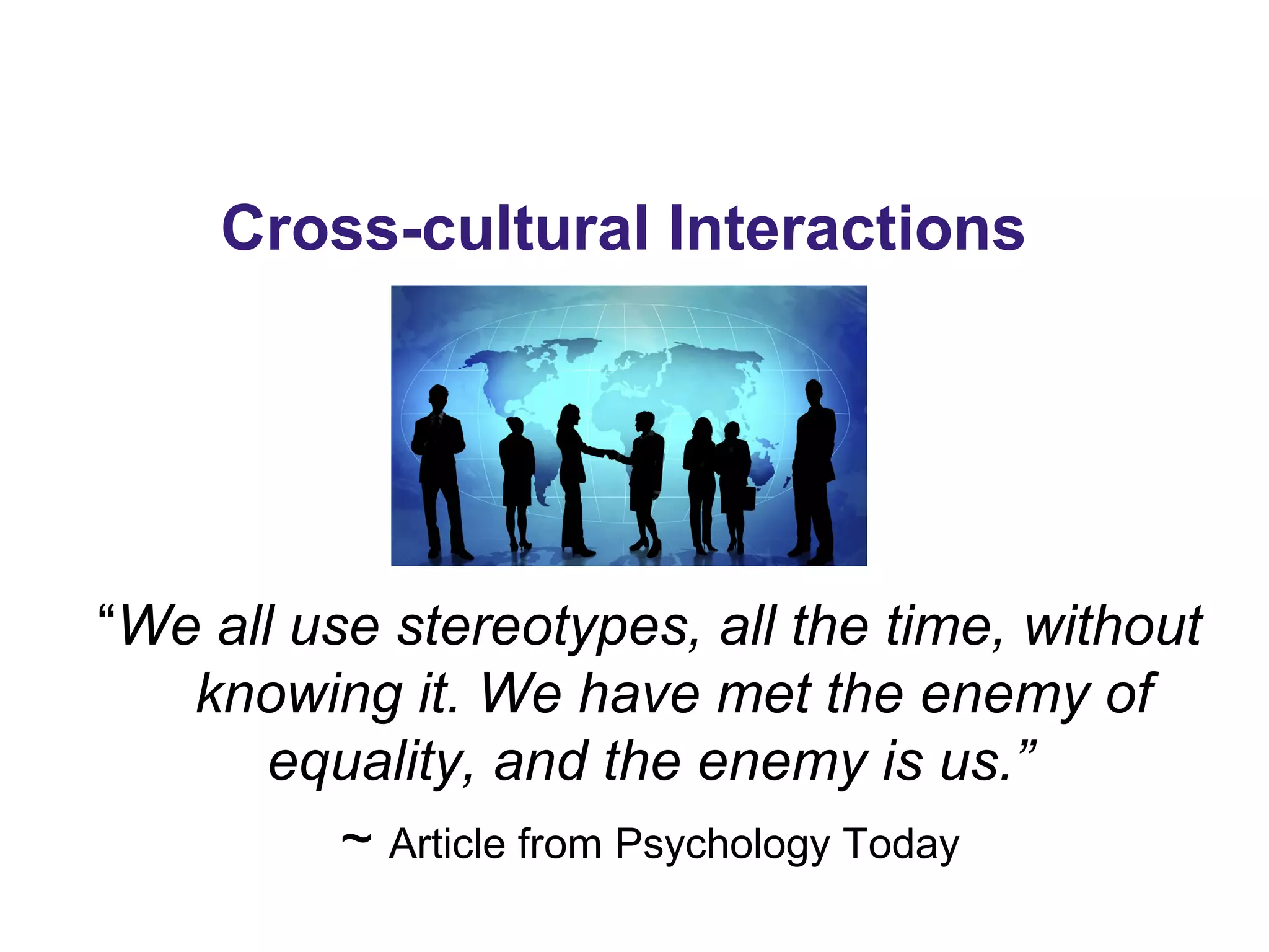 Cross-cultural Interactions
“We all use stereotypes, all the time, without
knowing it. We have met the enemy of
equality, and the enemy is us.”
~ Article from Psychology Today
 