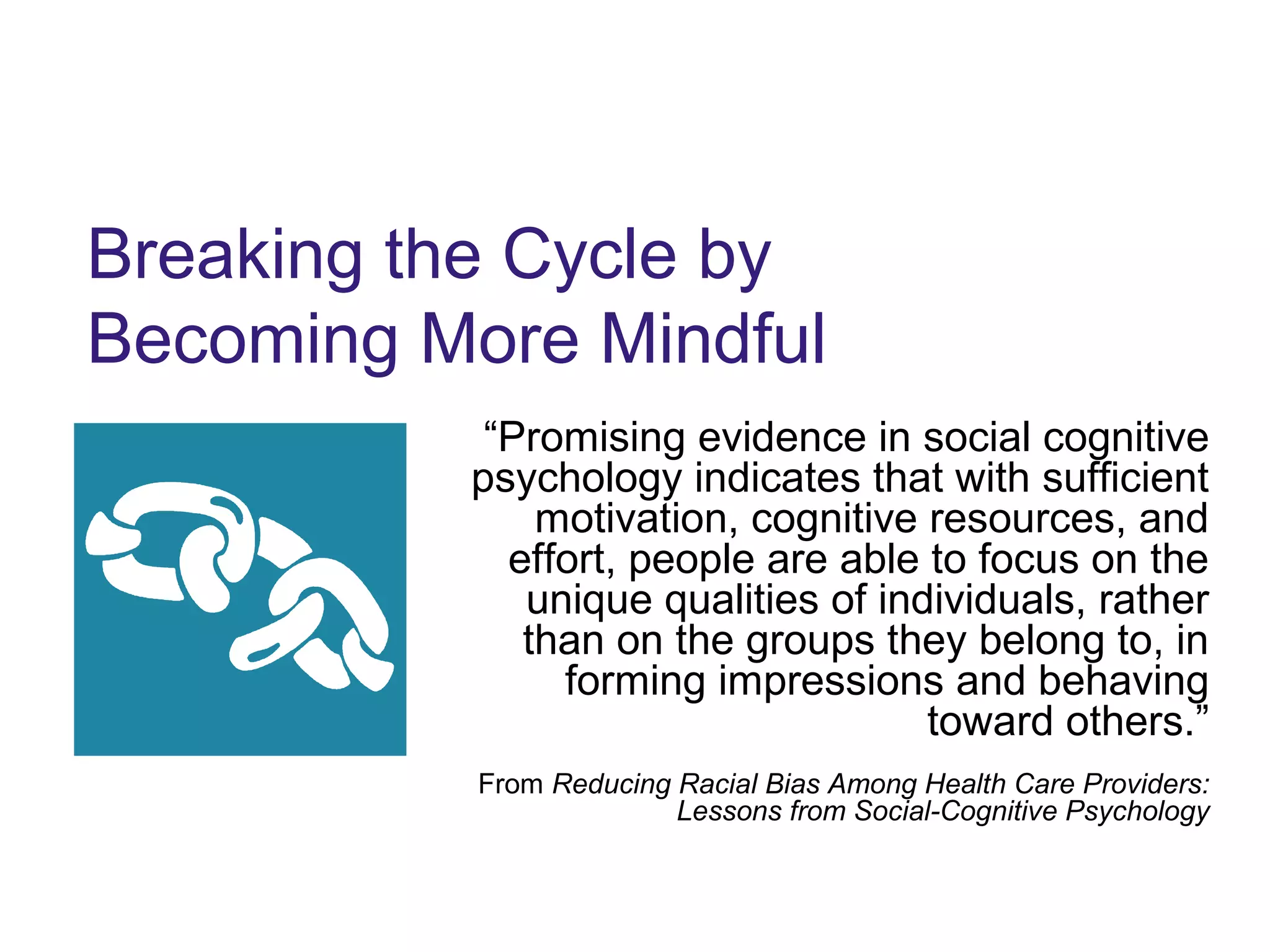 Breaking the Cycle by
Becoming More Mindful
“Promising evidence in social cognitive
psychology indicates that with sufficient
motivation, cognitive resources, and
effort, people are able to focus on the
unique qualities of individuals, rather
than on the groups they belong to, in
forming impressions and behaving
toward others.”
From Reducing Racial Bias Among Health Care Providers:
Lessons from Social-Cognitive Psychology
 