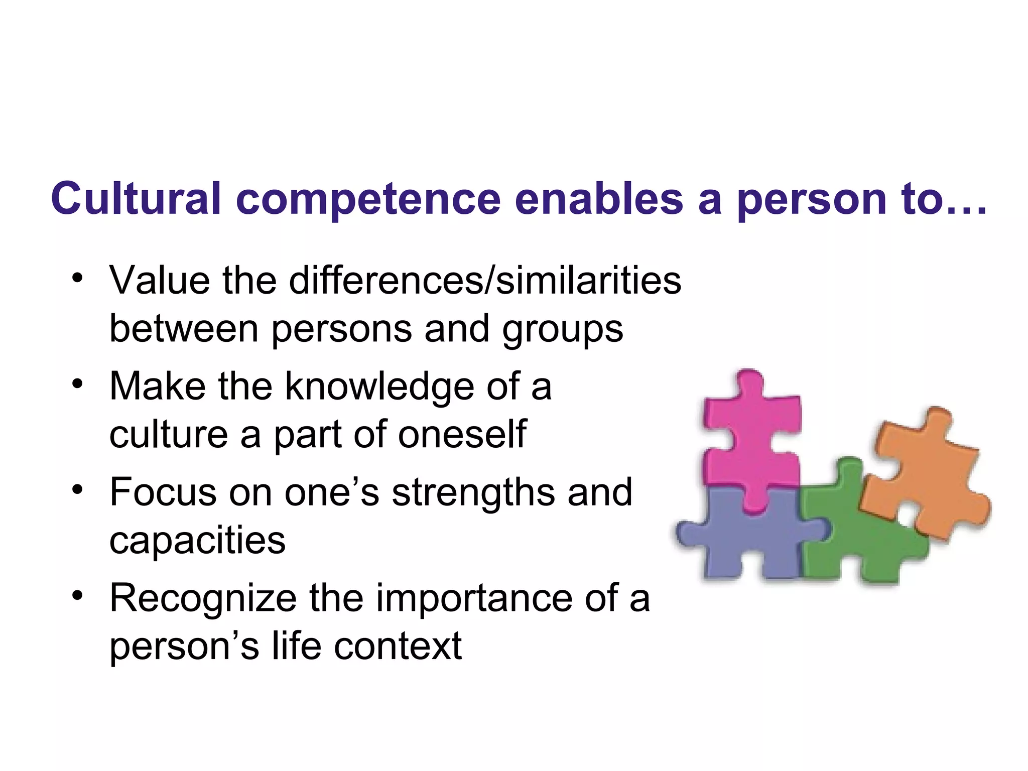 • Value the differences/similarities
between persons and groups
• Make the knowledge of a
culture a part of oneself
• Focus on one’s strengths and
capacities
• Recognize the importance of a
person’s life context
Cultural competence enables a person to…
 