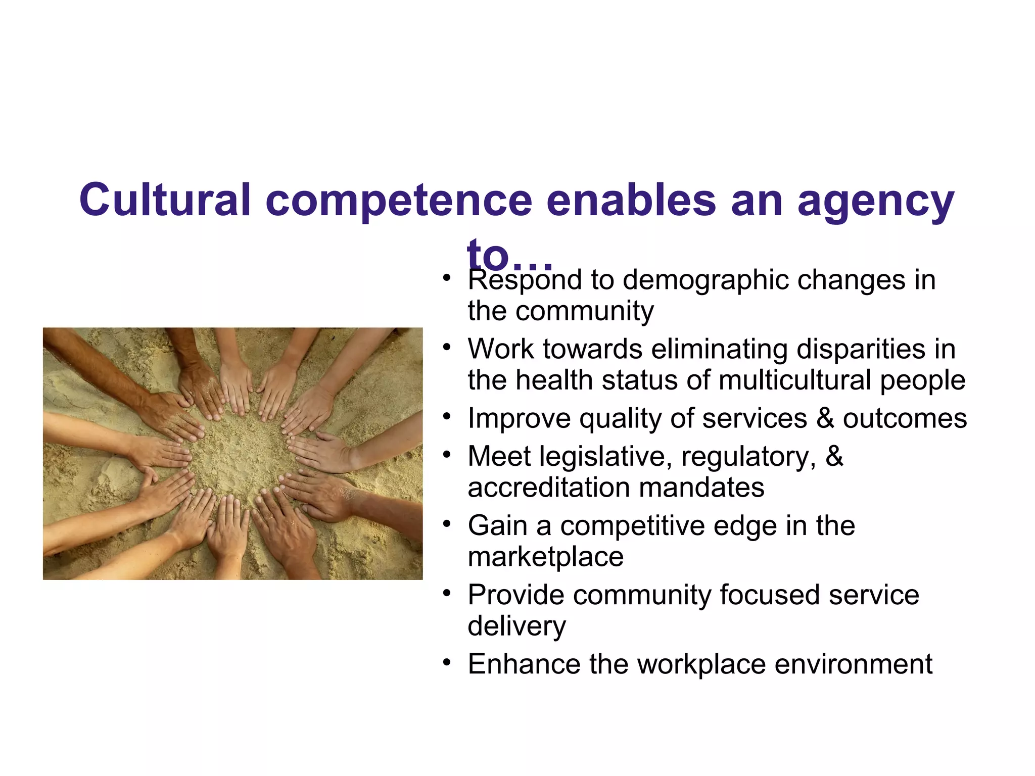 Cultural competence enables an agency
to…• Respond to demographic changes in
the community
• Work towards eliminating disparities in
the health status of multicultural people
• Improve quality of services & outcomes
• Meet legislative, regulatory, &
accreditation mandates
• Gain a competitive edge in the
marketplace
• Provide community focused service
delivery
• Enhance the workplace environment
 
