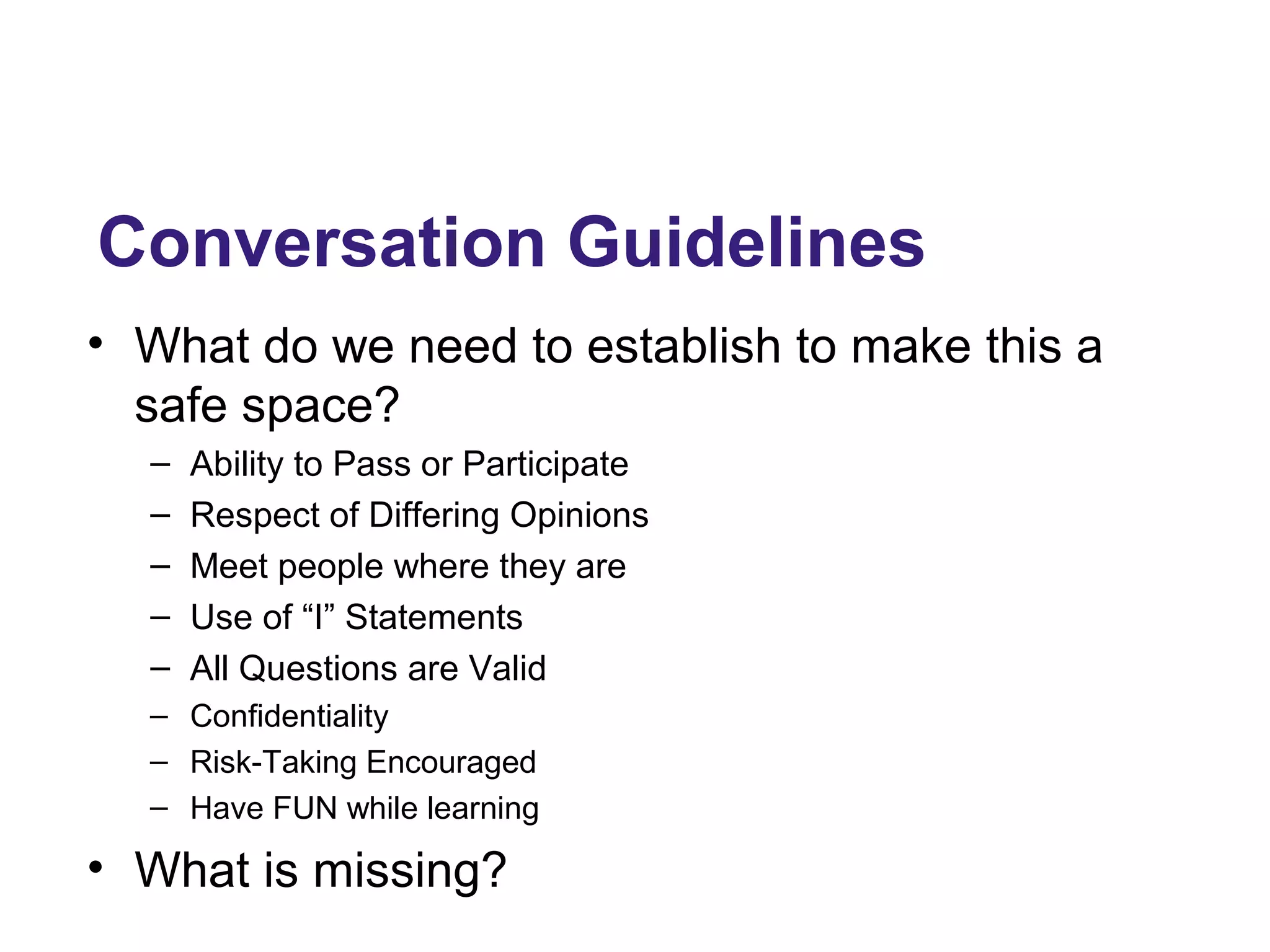 Conversation Guidelines
• What do we need to establish to make this a
safe space?
– Ability to Pass or Participate
– Respect of Differing Opinions
– Meet people where they are
– Use of “I” Statements
– All Questions are Valid
– Confidentiality
– Risk-Taking Encouraged
– Have FUN while learning
• What is missing?
 
