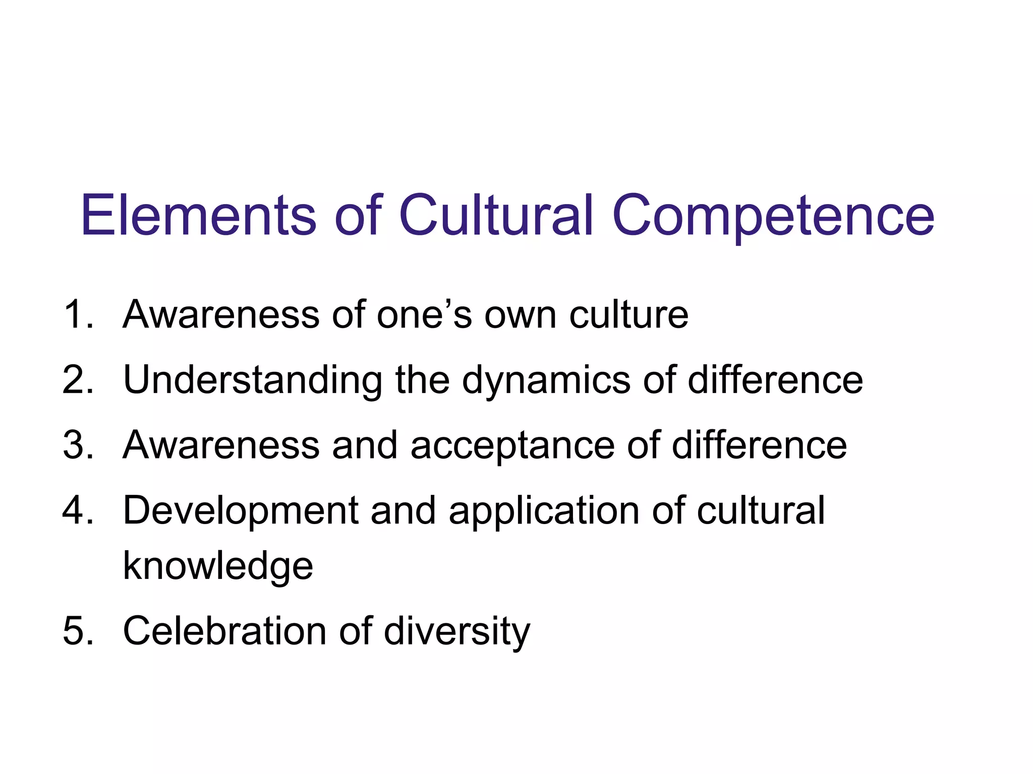 Elements of Cultural Competence
1. Awareness of one’s own culture
2. Understanding the dynamics of difference
3. Awareness and acceptance of difference
4. Development and application of cultural
knowledge
5. Celebration of diversity
 