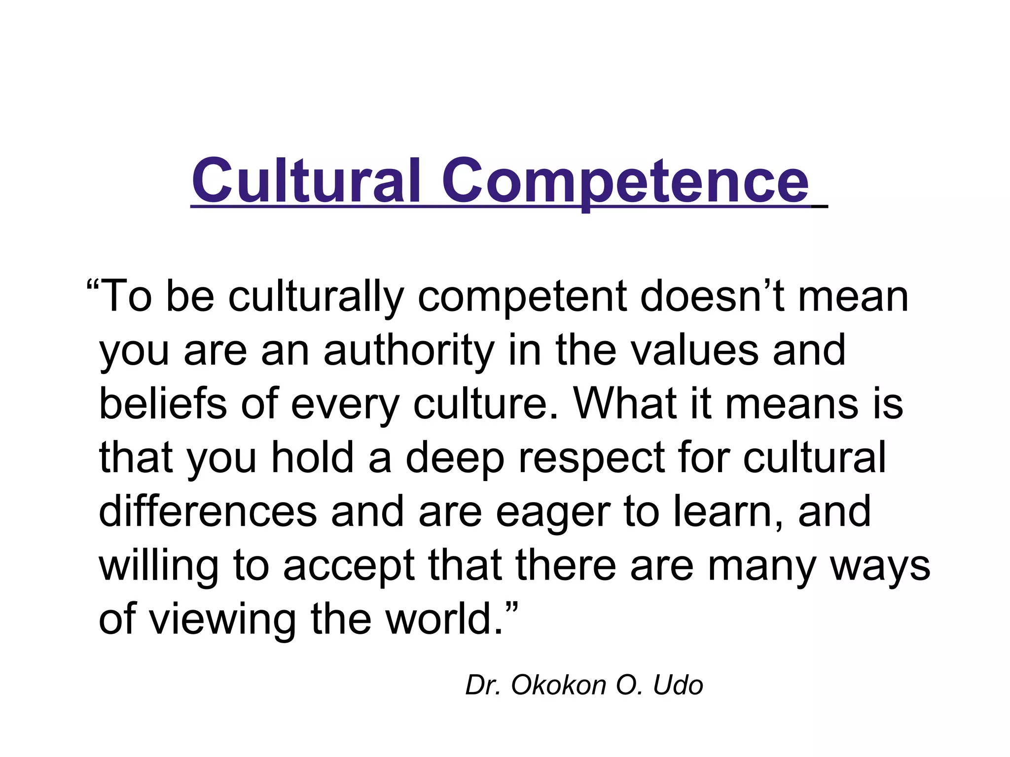 “To be culturally competent doesn’t mean
you are an authority in the values and
beliefs of every culture. What it means is
that you hold a deep respect for cultural
differences and are eager to learn, and
willing to accept that there are many ways
of viewing the world.”
Dr. Okokon O. Udo
Cultural Competence
 