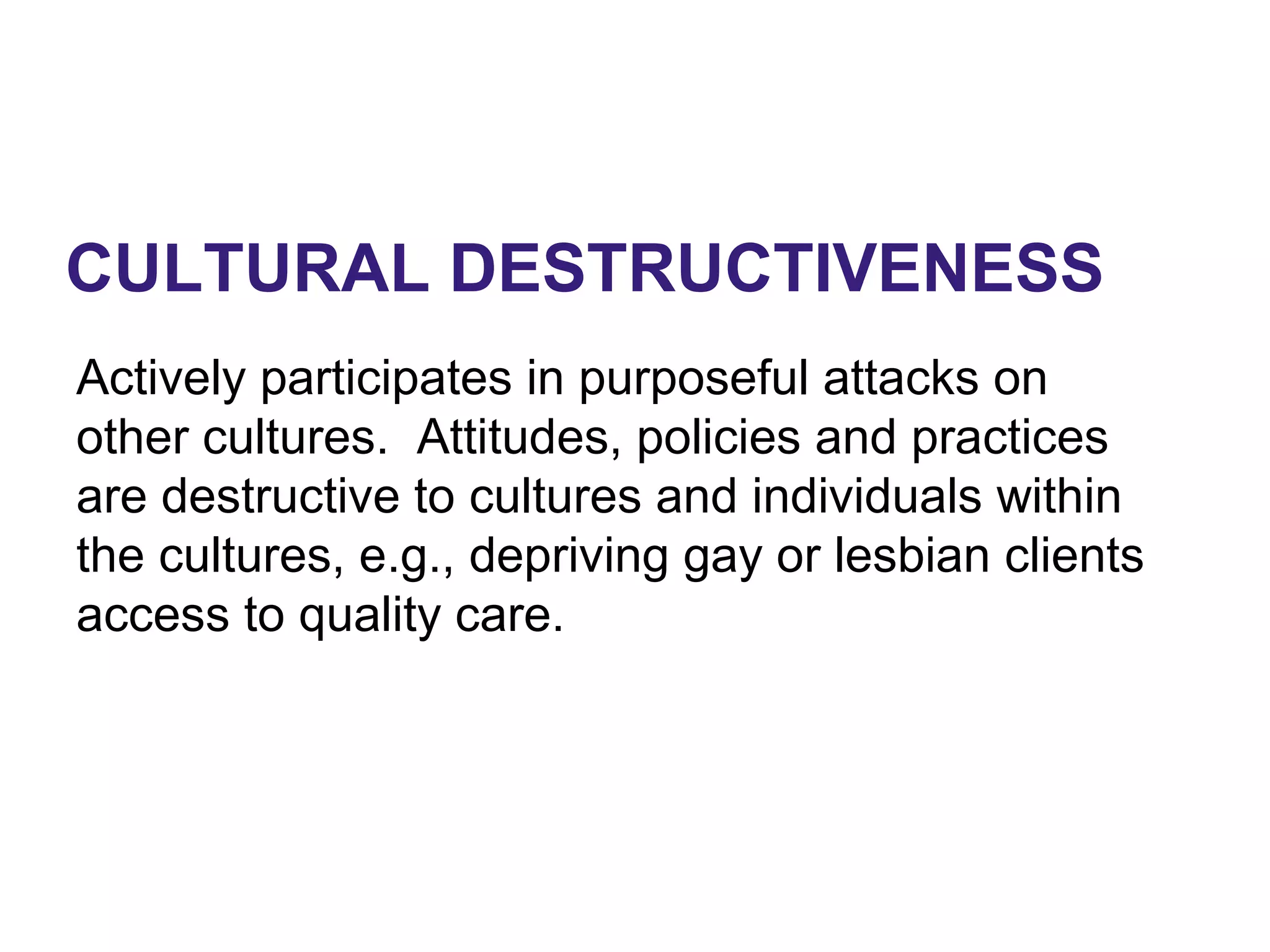 CULTURAL DESTRUCTIVENESS
Actively participates in purposeful attacks on
other cultures. Attitudes, policies and practices
are destructive to cultures and individuals within
the cultures, e.g., depriving gay or lesbian clients
access to quality care.
 