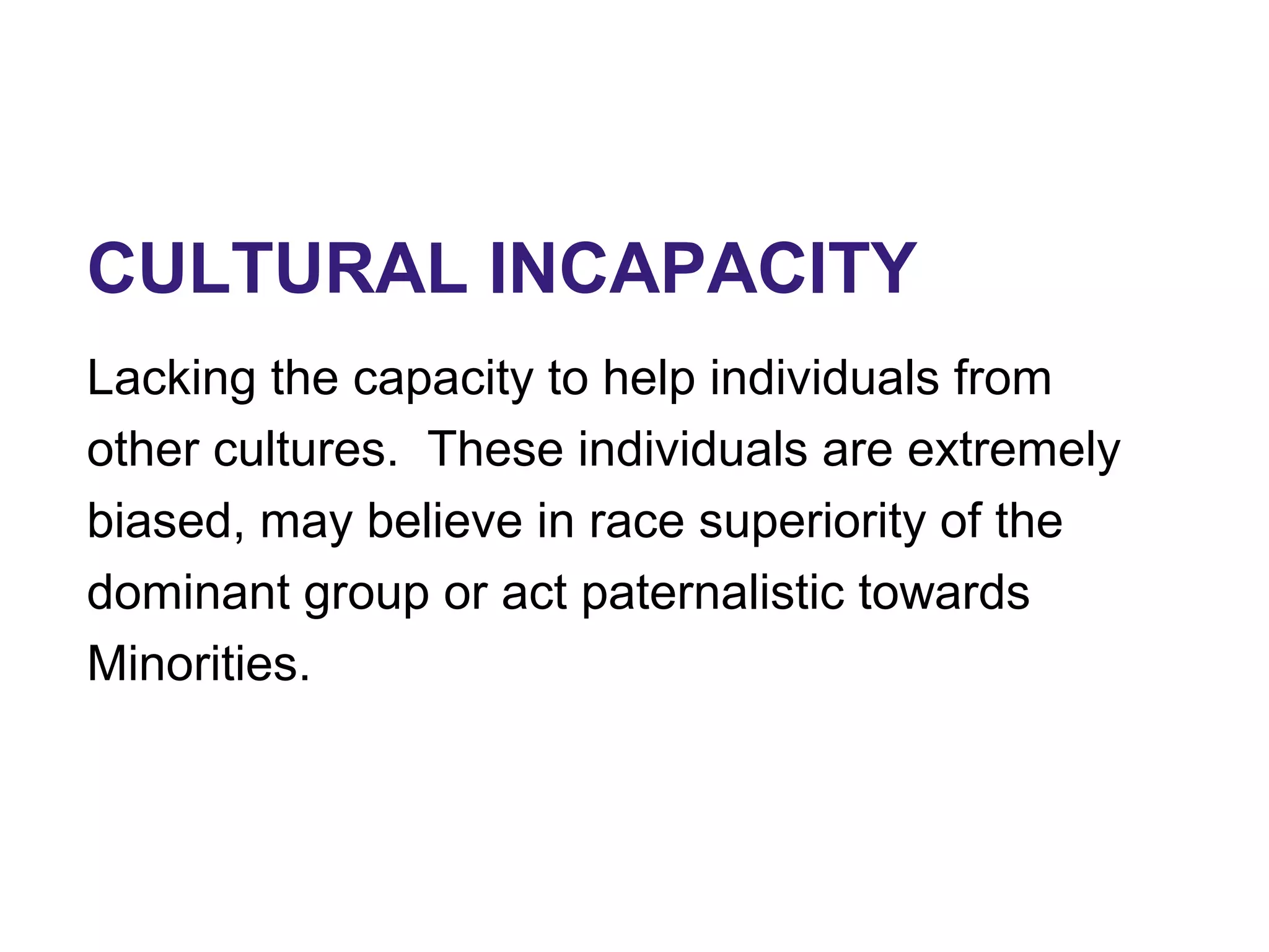 CULTURAL INCAPACITY
Lacking the capacity to help individuals from
other cultures. These individuals are extremely
biased, may believe in race superiority of the
dominant group or act paternalistic towards
Minorities.
 