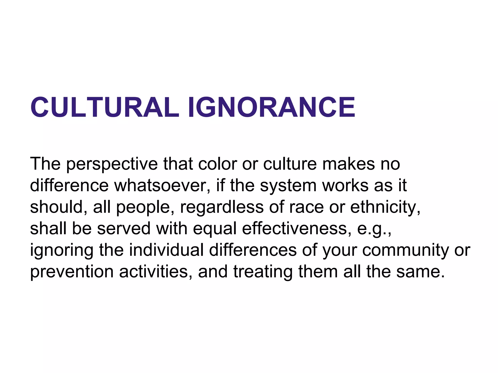 CULTURAL IGNORANCE
The perspective that color or culture makes no
difference whatsoever, if the system works as it
should, all people, regardless of race or ethnicity,
shall be served with equal effectiveness, e.g.,
ignoring the individual differences of your community or
prevention activities, and treating them all the same.
 